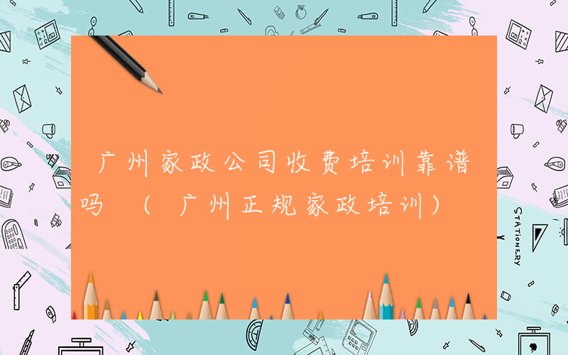 广州家政公司收费培训靠谱吗 (广州正规家政培训)